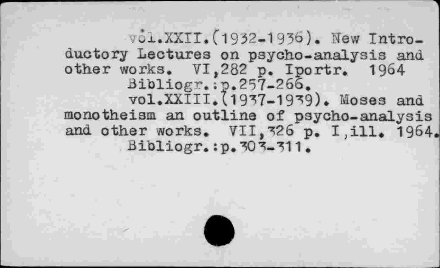 ﻿vol.XXIT.(1932-1936). New Introductory Lectures on psycho-analysis and other works. VI,282 p. Iportr. 1964
Bibliogr.;p.257-266.
vol.XXIII.(1937-19^9). Moses and monotheism an outline of psycho-analysis and other works. VII,326 p. I,ill* 1964
Bibliogr. :p.303_3l1.